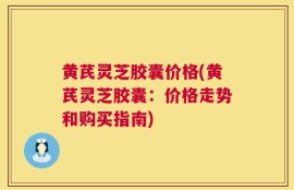 黄芪灵芝胶囊价格(黄芪灵芝胶囊：价格走势和购买指南)
