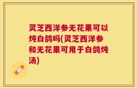 灵芝西洋参无花果可以炖白鸽吗(灵芝西洋参和无花果可用于白鸽炖汤)