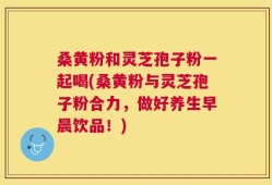 桑黄粉和灵芝孢子粉一起喝(桑黄粉与灵芝孢子粉合力，做好养生早晨饮品！)