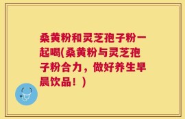 桑黄粉和灵芝孢子粉一起喝(桑黄粉与灵芝孢子粉合力，做好养生早晨饮品！)