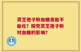灵芝孢子粉血糖高能不能吃？探究灵芝孢子粉对血糖的影响？