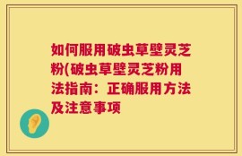 如何服用破虫草壁灵芝粉(破虫草壁灵芝粉用法指南：正确服用方法及注意事项