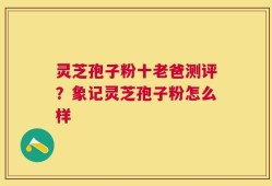 灵芝孢子粉十老爸测评？象记灵芝孢子粉怎么样