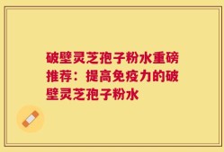 破壁灵芝孢子粉水重磅推荐：提高免疫力的破壁灵芝孢子粉水
