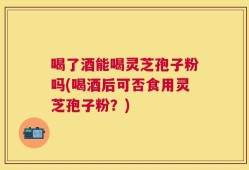 喝了酒能喝灵芝孢子粉吗(喝酒后可否食用灵芝孢子粉？)