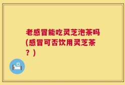 老感冒能吃灵芝泡茶吗(感冒可否饮用灵芝茶？)