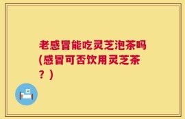 老感冒能吃灵芝泡茶吗(感冒可否饮用灵芝茶？)