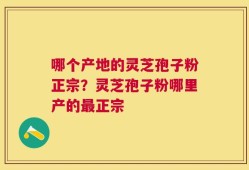 哪个产地的灵芝孢子粉正宗？灵芝孢子粉哪里产的最正宗