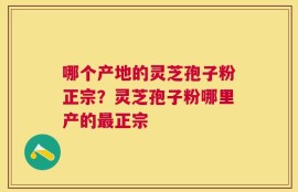 哪个产地的灵芝孢子粉正宗？灵芝孢子粉哪里产的最正宗