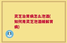 灵芝治胃病怎么泡酒(如何用灵芝泡酒缓解胃病)