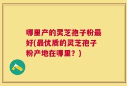 哪里产的灵芝孢子粉最好(最优质的灵芝孢子粉产地在哪里？)