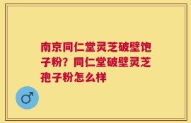南京同仁堂灵芝破壁饱子粉？同仁堂破壁灵芝孢子粉怎么样