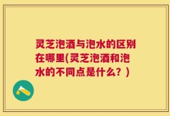 灵芝泡酒与泡水的区别在哪里(灵芝泡酒和泡水的不同点是什么？)
