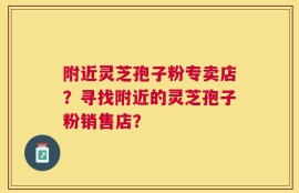 附近灵芝孢子粉专卖店？寻找附近的灵芝孢子粉销售店？