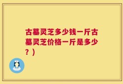 古墓灵芝多少钱一斤古墓灵芝价格一斤是多少？)
