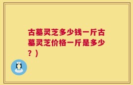 古墓灵芝多少钱一斤古墓灵芝价格一斤是多少？)