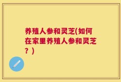 养殖人参和灵芝(如何在家里养殖人参和灵芝？)