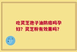 吃灵芝孢子油防癌吗孕妇？灵芝粉有效果吗？
