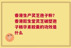香港生产灵芝孢子粉？香港懿生堂灵芝破壁孢子精华素胶囊的功效是什么