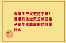 香港生产灵芝孢子粉？香港懿生堂灵芝破壁孢子精华素胶囊的功效是什么