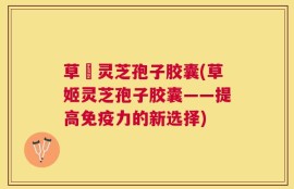 草姫灵芝孢子胶囊(草姬灵芝孢子胶囊——提高免疫力的新选择)