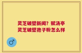 灵芝破壁新闻？赋汤亭灵芝破壁孢子粉怎么样