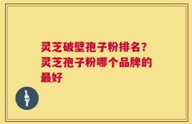 灵芝破壁孢子粉排名？灵芝孢子粉哪个品牌的最好