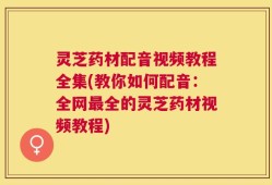 灵芝药材配音视频教程全集(教你如何配音：全网最全的灵芝药材视频教程)