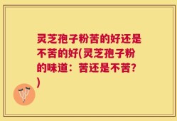 灵芝孢子粉苦的好还是不苦的好(灵芝孢子粉的味道：苦还是不苦？)