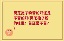 灵芝孢子粉苦的好还是不苦的好(灵芝孢子粉的味道：苦还是不苦？)