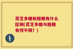 灵芝多糖和粗糖有什么区别(灵芝多糖与粗糖有何不同？)