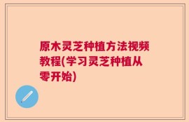 原木灵芝种植方法视频教程(学习灵芝种植从零开始)