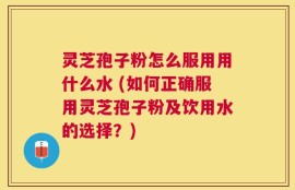 灵芝孢子粉怎么服用用什么水 (如何正确服用灵芝孢子粉及饮用水的选择？)