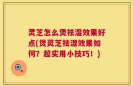 灵芝怎么煲祛湿效果好点(煲灵芝祛湿效果如何？超实用小技巧！)