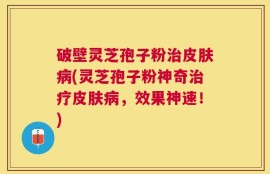 破壁灵芝孢子粉治皮肤病(灵芝孢子粉神奇治疗皮肤病，效果神速！)