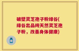 破壁灵芝孢子粉绿谷(绿谷出品纯天然灵芝孢子粉，改善身体健康)