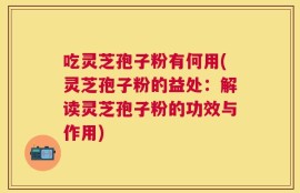 吃灵芝孢子粉有何用(灵芝孢子粉的益处：解读灵芝孢子粉的功效与作用)