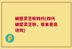 破壁灵芝粉四代(四代破壁灵芝粉，带来更高功效)