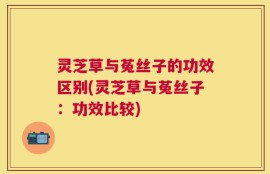 灵芝草与菟丝子的功效区别(灵芝草与菟丝子：功效比较)