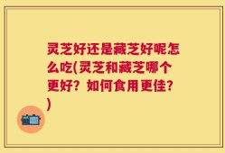 灵芝好还是藏芝好呢怎么吃(灵芝和藏芝哪个更好？如何食用更佳？)