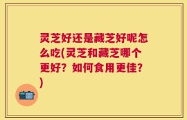 灵芝好还是藏芝好呢怎么吃(灵芝和藏芝哪个更好？如何食用更佳？)