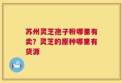 苏州灵芝孢子粉哪里有卖？灵芝的原种哪里有货源