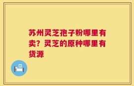 苏州灵芝孢子粉哪里有卖？灵芝的原种哪里有货源