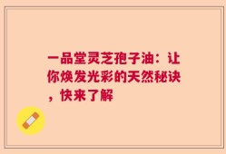 一品堂灵芝孢子油：让你焕发光彩的天然秘诀，快来了解