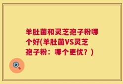 羊肚菌和灵芝孢子粉哪个好(羊肚菌VS灵芝孢子粉：哪个更优？)