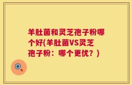羊肚菌和灵芝孢子粉哪个好(羊肚菌VS灵芝孢子粉：哪个更优？)