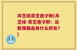 卉芝缘灵芝孢子粉(卉芝缘-灵芝孢子粉：这款保健品有什么好处？)