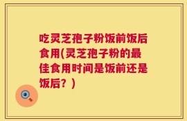 吃灵芝孢子粉饭前饭后食用(灵芝孢子粉的最佳食用时间是饭前还是饭后？)
