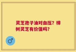 灵芝孢子油对血压？樟树灵芝有价值吗？