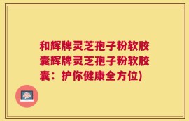 和辉牌灵芝孢子粉软胶囊辉牌灵芝孢子粉软胶囊：护你健康全方位)